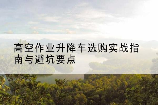 蓬安升降车怎么选-高空作业升降车选购实战指南与避坑要点