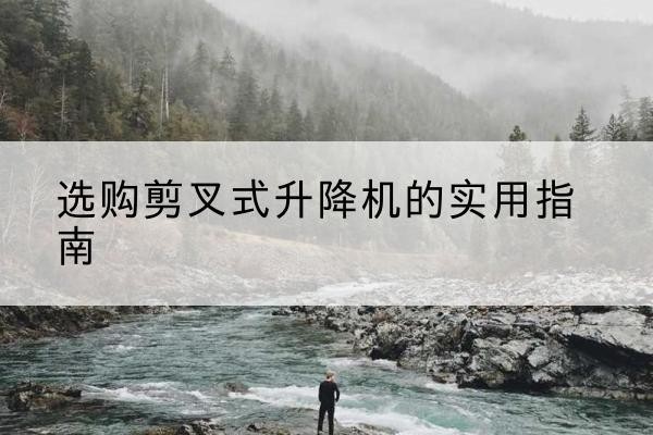 蓬安剪叉式升降机怎么选-选购剪叉式升降机的实用指南