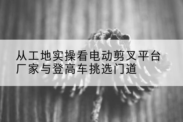 蓬安电动剪叉升降平台厂家-从工地实操看电动剪叉平台厂家与登高车挑选门道