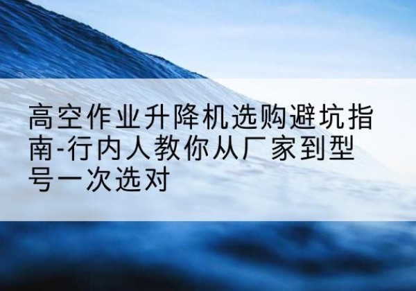 蓬安升降平台厂家-高空作业升降机选购避坑指南-行内人教你从厂家到型号一次选对