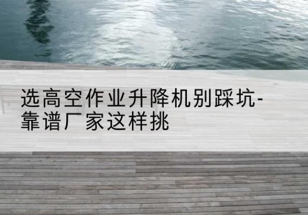 蓬安剪叉式升降机厂家-选高空作业升降机别踩坑-靠谱厂家这样挑