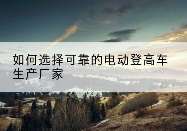 蓬安电动登高车厂家-如何选择可靠的电动登高车生产厂家