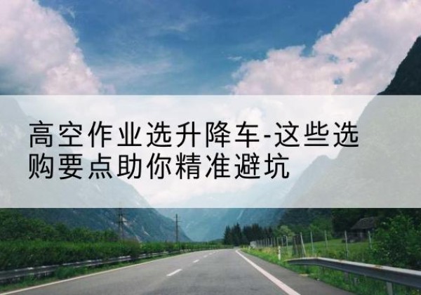 蓬安升降车厂家-高空作业选升降车-这些选购要点助你*避坑