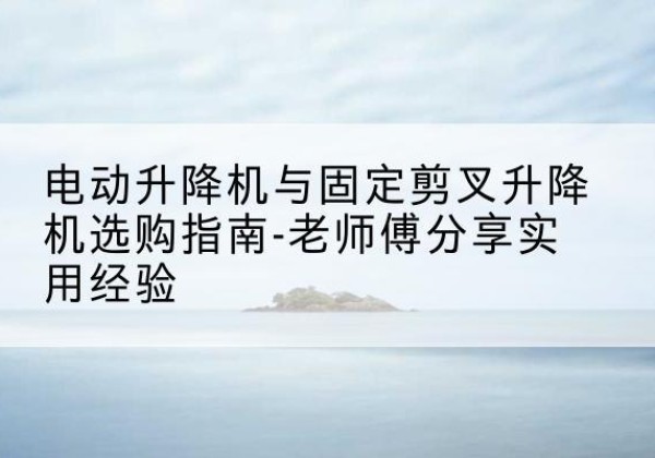 蓬安电动升降机怎么选-电动升降机与固定剪叉升降机选购指南-老师傅分享实用经验