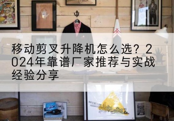 蓬安升降平台厂家推荐-移动剪叉升降机怎么选？2024年靠谱厂家推荐与实战经验分享